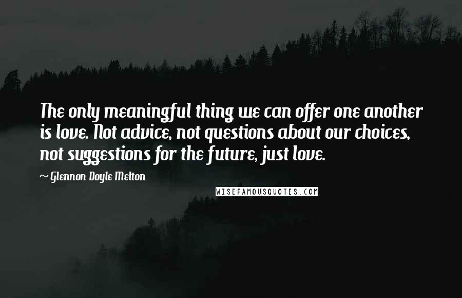 Glennon Doyle Melton Quotes: The only meaningful thing we can offer one another is love. Not advice, not questions about our choices, not suggestions for the future, just love.