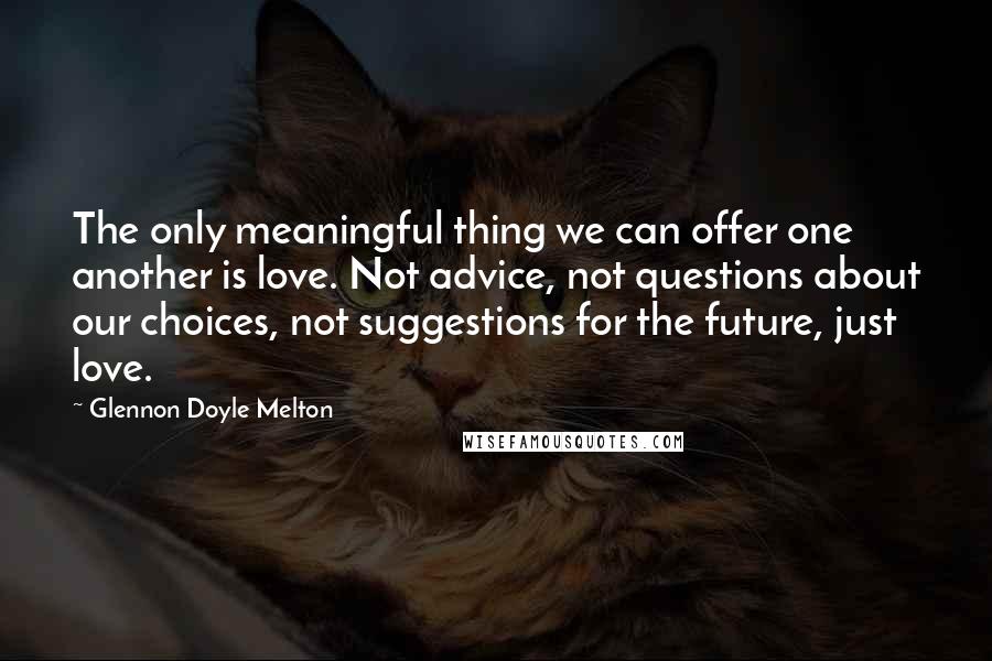 Glennon Doyle Melton Quotes: The only meaningful thing we can offer one another is love. Not advice, not questions about our choices, not suggestions for the future, just love.