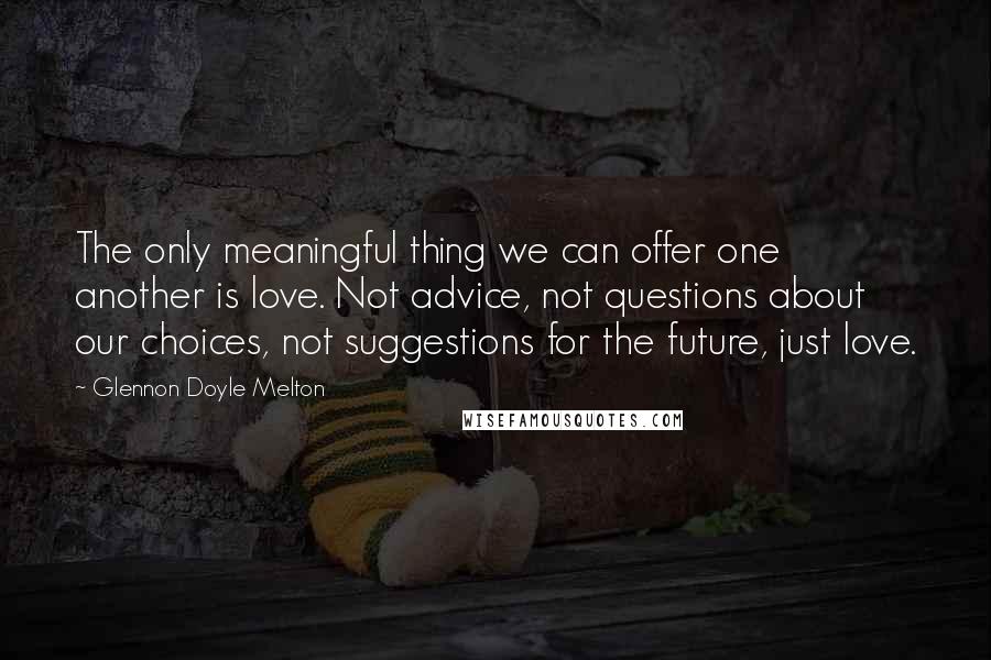 Glennon Doyle Melton Quotes: The only meaningful thing we can offer one another is love. Not advice, not questions about our choices, not suggestions for the future, just love.