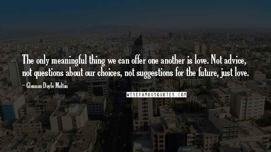 Glennon Doyle Melton Quotes: The only meaningful thing we can offer one another is love. Not advice, not questions about our choices, not suggestions for the future, just love.