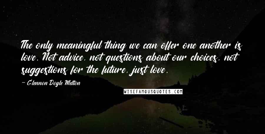 Glennon Doyle Melton Quotes: The only meaningful thing we can offer one another is love. Not advice, not questions about our choices, not suggestions for the future, just love.