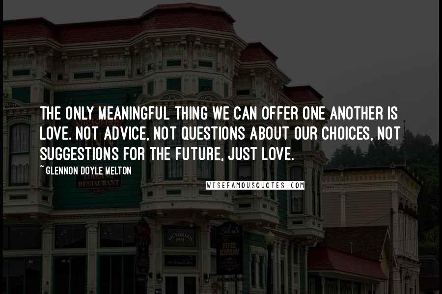 Glennon Doyle Melton Quotes: The only meaningful thing we can offer one another is love. Not advice, not questions about our choices, not suggestions for the future, just love.