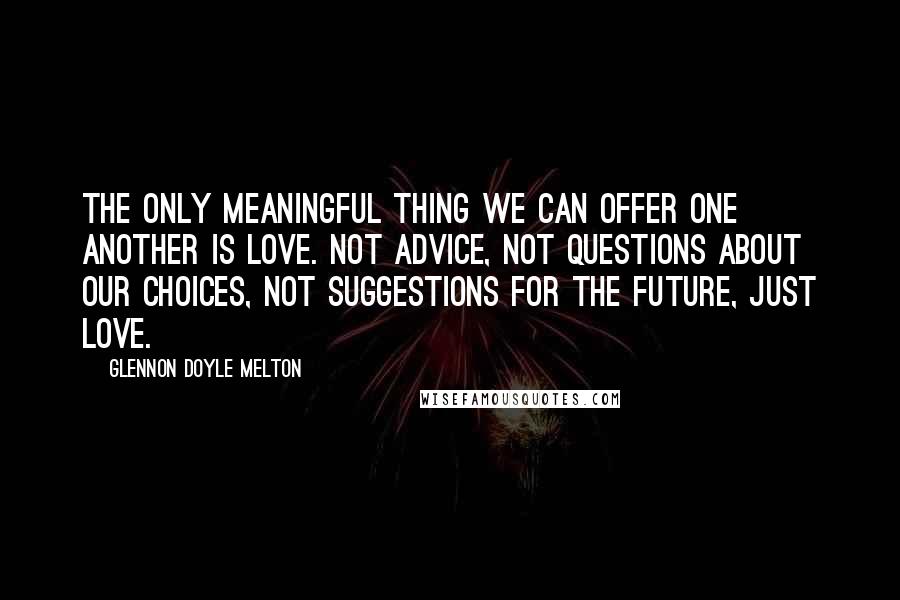 Glennon Doyle Melton Quotes: The only meaningful thing we can offer one another is love. Not advice, not questions about our choices, not suggestions for the future, just love.