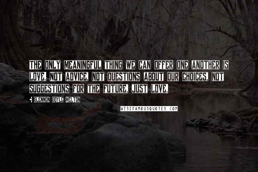 Glennon Doyle Melton Quotes: The only meaningful thing we can offer one another is love. Not advice, not questions about our choices, not suggestions for the future, just love.