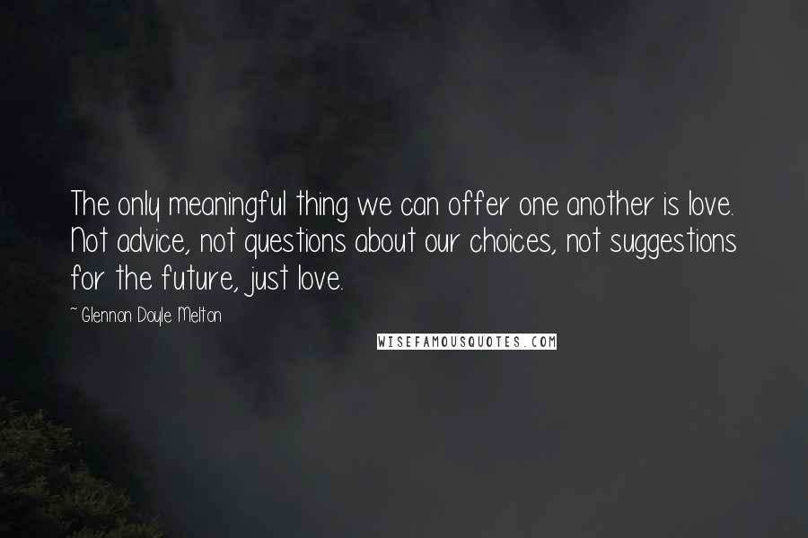 Glennon Doyle Melton Quotes: The only meaningful thing we can offer one another is love. Not advice, not questions about our choices, not suggestions for the future, just love.