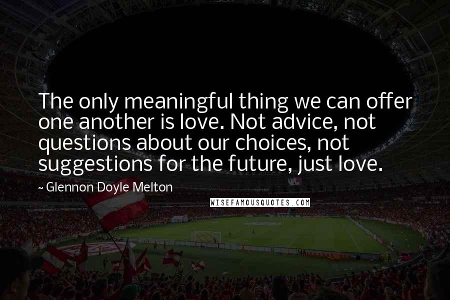 Glennon Doyle Melton Quotes: The only meaningful thing we can offer one another is love. Not advice, not questions about our choices, not suggestions for the future, just love.