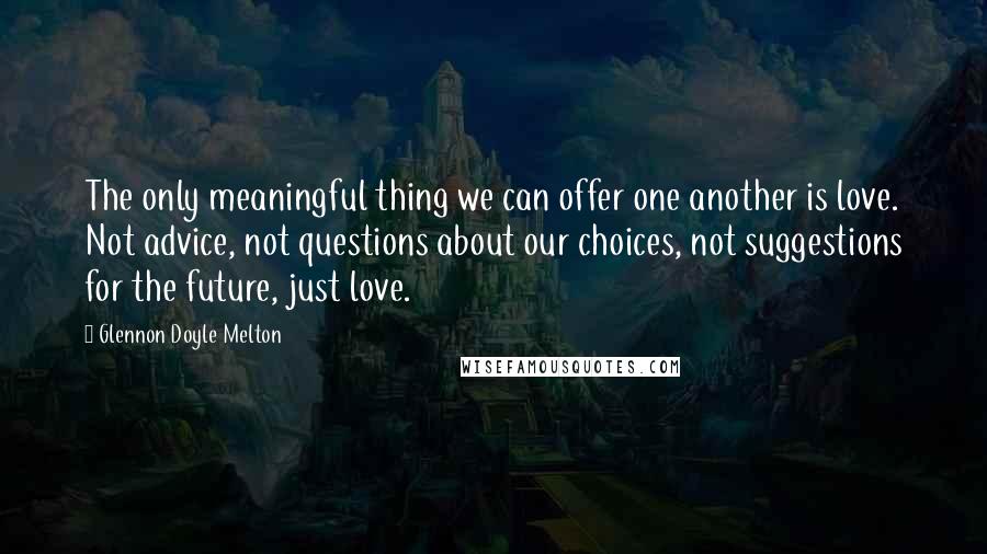 Glennon Doyle Melton Quotes: The only meaningful thing we can offer one another is love. Not advice, not questions about our choices, not suggestions for the future, just love.