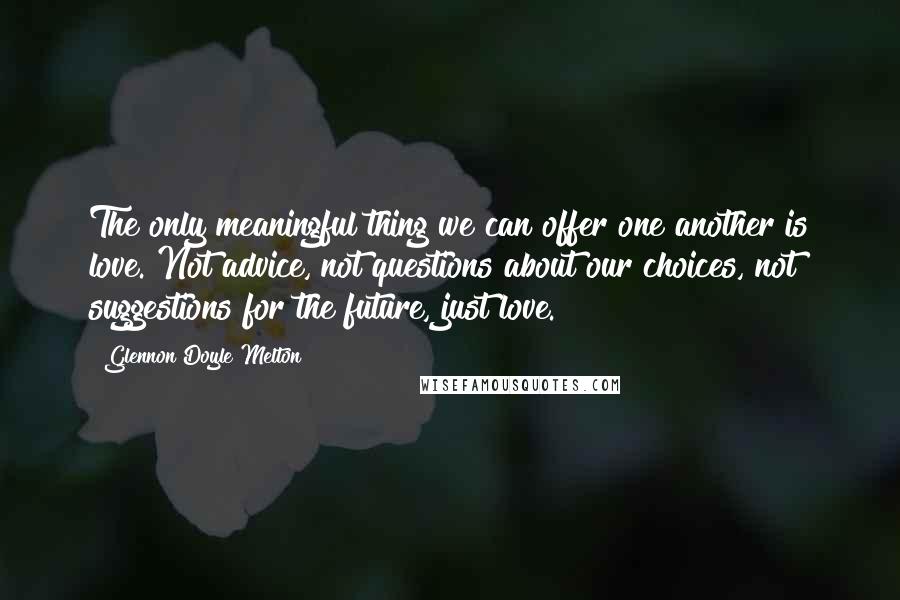 Glennon Doyle Melton Quotes: The only meaningful thing we can offer one another is love. Not advice, not questions about our choices, not suggestions for the future, just love.