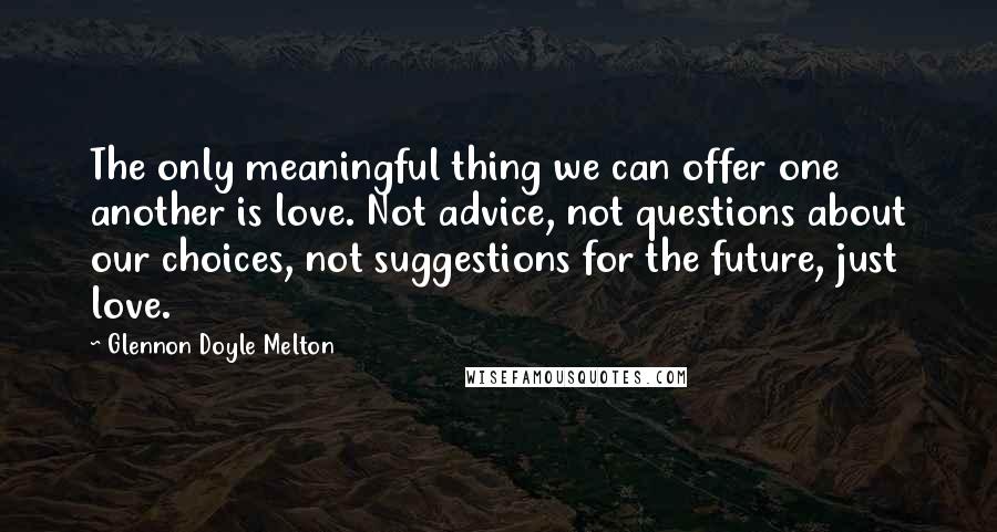 Glennon Doyle Melton Quotes: The only meaningful thing we can offer one another is love. Not advice, not questions about our choices, not suggestions for the future, just love.