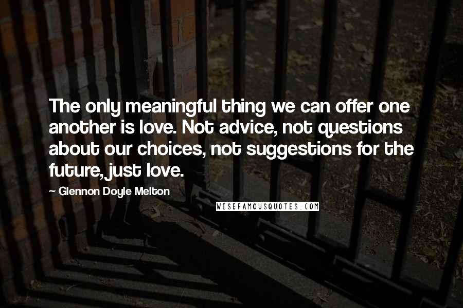 Glennon Doyle Melton Quotes: The only meaningful thing we can offer one another is love. Not advice, not questions about our choices, not suggestions for the future, just love.