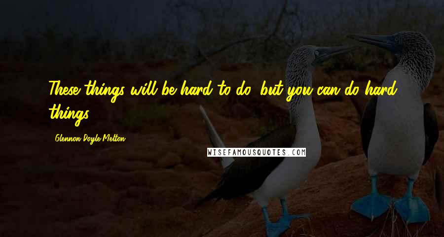 Glennon Doyle Melton Quotes: These things will be hard to do, but you can do hard things.