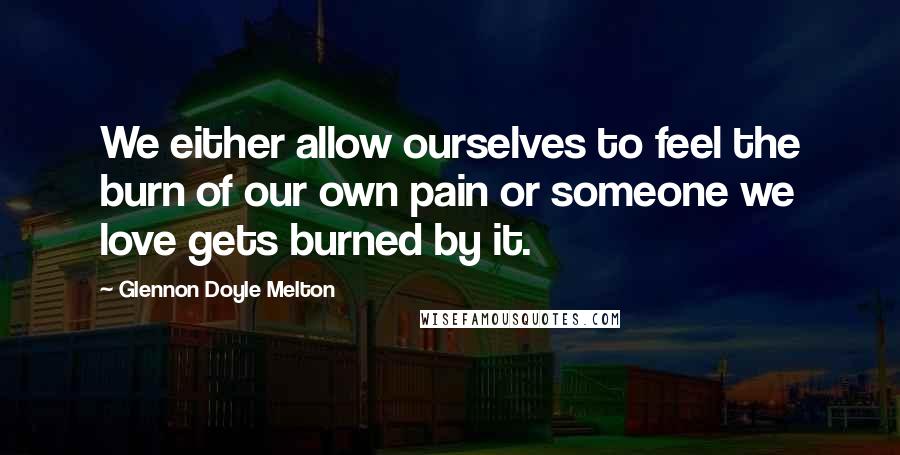 Glennon Doyle Melton Quotes: We either allow ourselves to feel the burn of our own pain or someone we love gets burned by it.