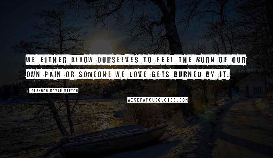 Glennon Doyle Melton Quotes: We either allow ourselves to feel the burn of our own pain or someone we love gets burned by it.