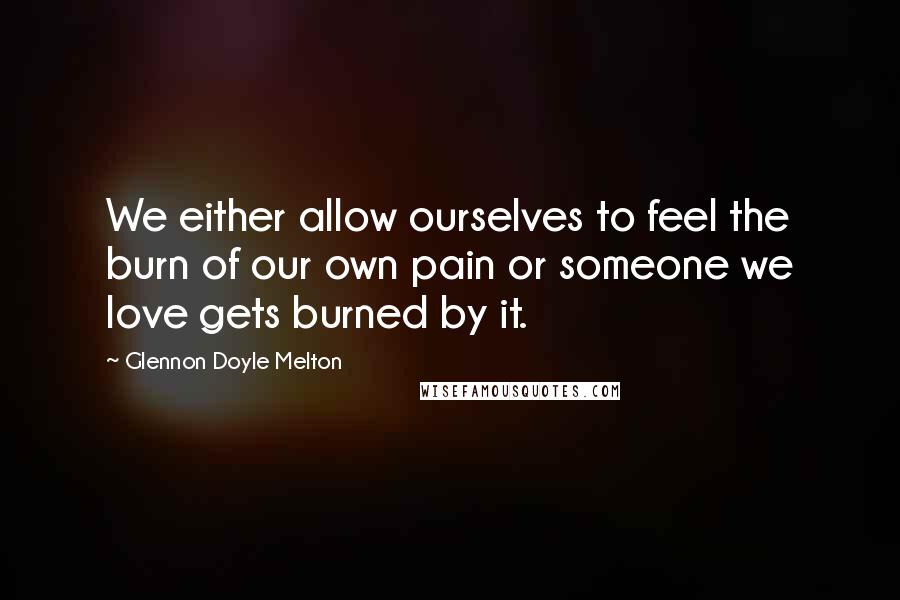 Glennon Doyle Melton Quotes: We either allow ourselves to feel the burn of our own pain or someone we love gets burned by it.