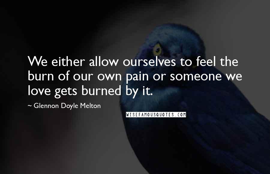 Glennon Doyle Melton Quotes: We either allow ourselves to feel the burn of our own pain or someone we love gets burned by it.