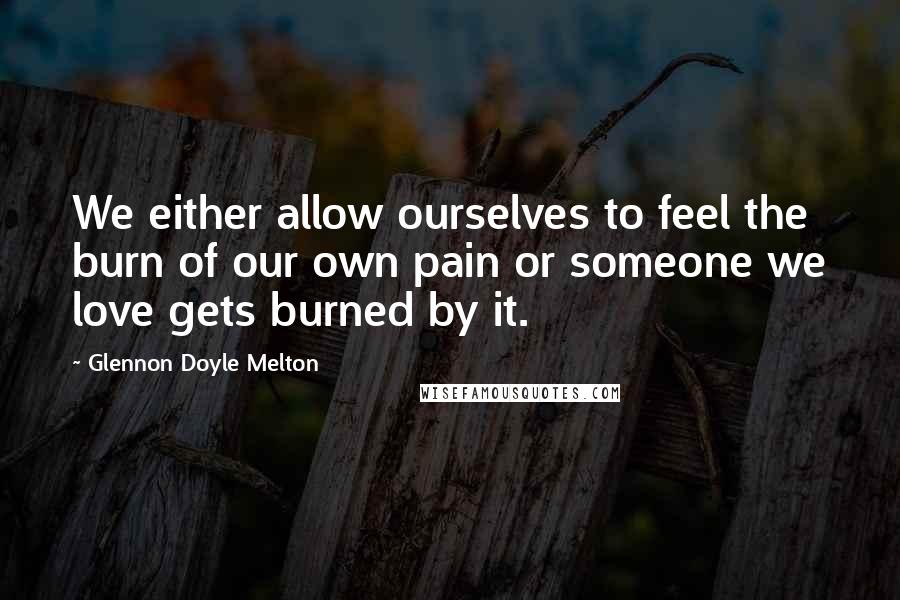 Glennon Doyle Melton Quotes: We either allow ourselves to feel the burn of our own pain or someone we love gets burned by it.