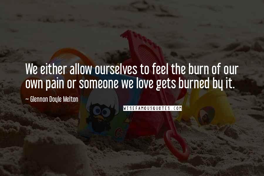 Glennon Doyle Melton Quotes: We either allow ourselves to feel the burn of our own pain or someone we love gets burned by it.