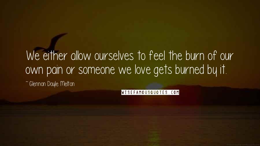 Glennon Doyle Melton Quotes: We either allow ourselves to feel the burn of our own pain or someone we love gets burned by it.