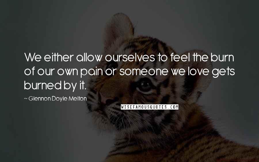 Glennon Doyle Melton Quotes: We either allow ourselves to feel the burn of our own pain or someone we love gets burned by it.