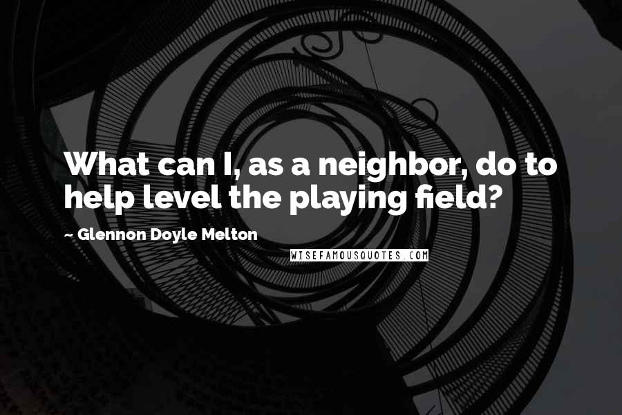 Glennon Doyle Melton Quotes: What can I, as a neighbor, do to help level the playing field?