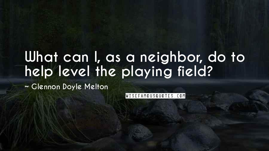 Glennon Doyle Melton Quotes: What can I, as a neighbor, do to help level the playing field?