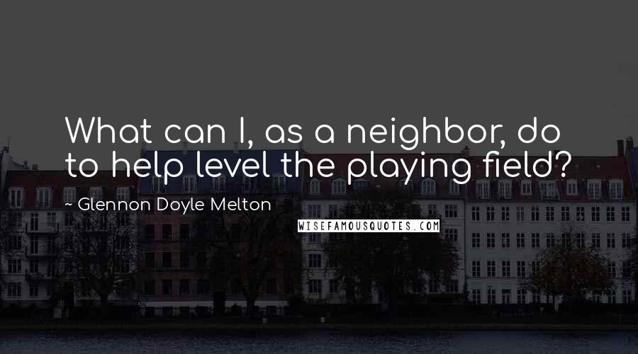 Glennon Doyle Melton Quotes: What can I, as a neighbor, do to help level the playing field?