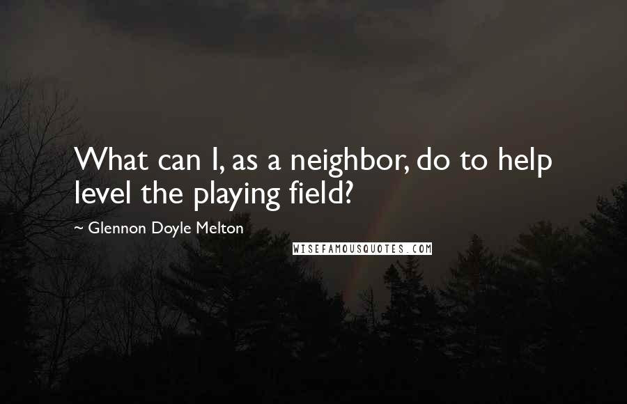 Glennon Doyle Melton Quotes: What can I, as a neighbor, do to help level the playing field?