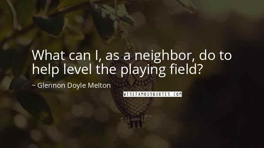 Glennon Doyle Melton Quotes: What can I, as a neighbor, do to help level the playing field?