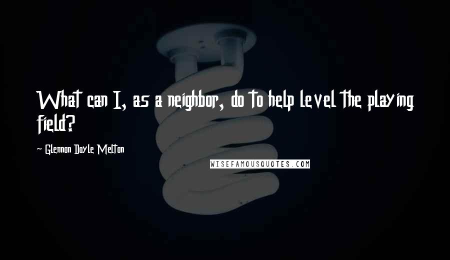 Glennon Doyle Melton Quotes: What can I, as a neighbor, do to help level the playing field?