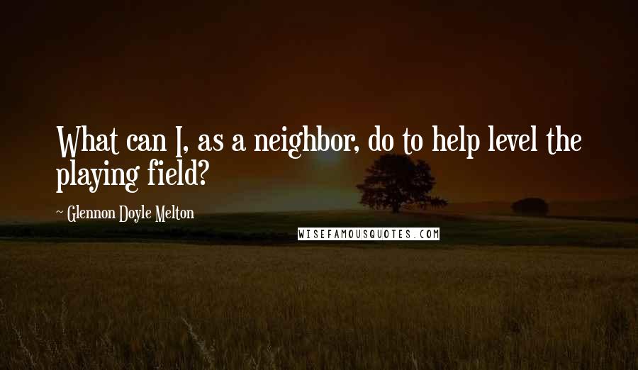 Glennon Doyle Melton Quotes: What can I, as a neighbor, do to help level the playing field?