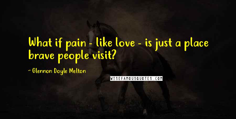 Glennon Doyle Melton Quotes: What if pain - like love - is just a place brave people visit?