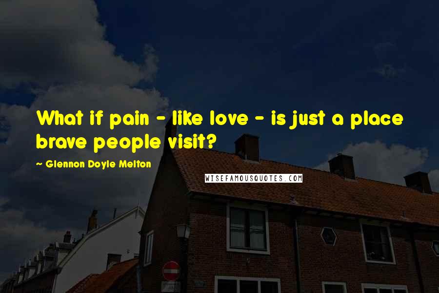 Glennon Doyle Melton Quotes: What if pain - like love - is just a place brave people visit?