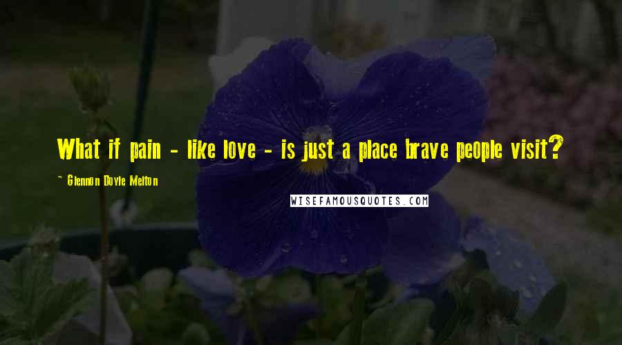 Glennon Doyle Melton Quotes: What if pain - like love - is just a place brave people visit?