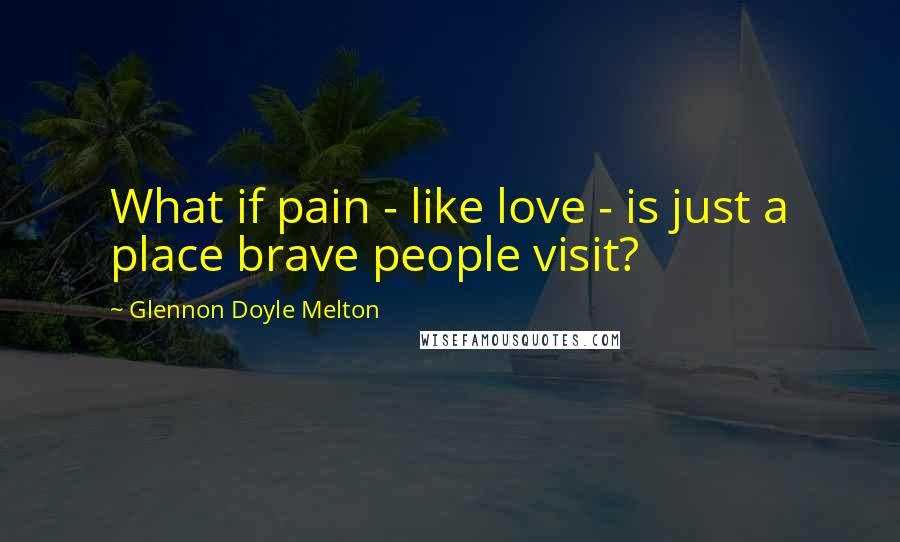 Glennon Doyle Melton Quotes: What if pain - like love - is just a place brave people visit?