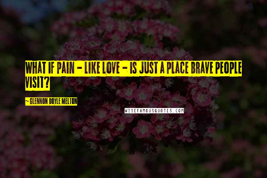 Glennon Doyle Melton Quotes: What if pain - like love - is just a place brave people visit?