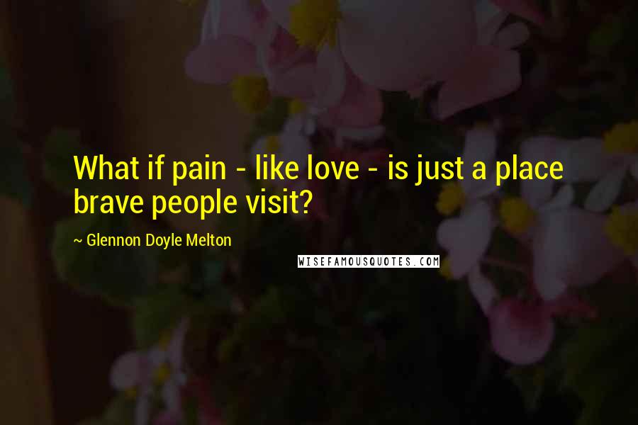 Glennon Doyle Melton Quotes: What if pain - like love - is just a place brave people visit?