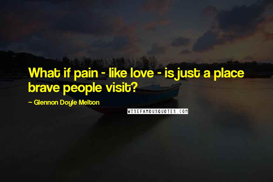 Glennon Doyle Melton Quotes: What if pain - like love - is just a place brave people visit?