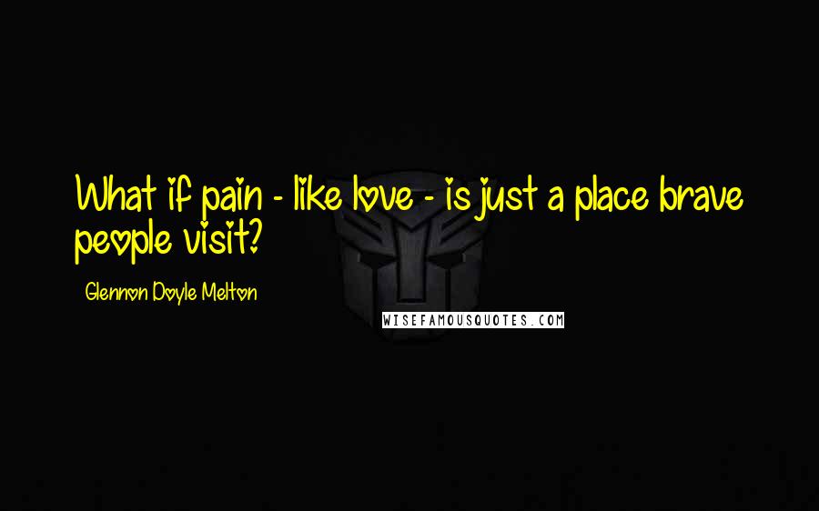 Glennon Doyle Melton Quotes: What if pain - like love - is just a place brave people visit?