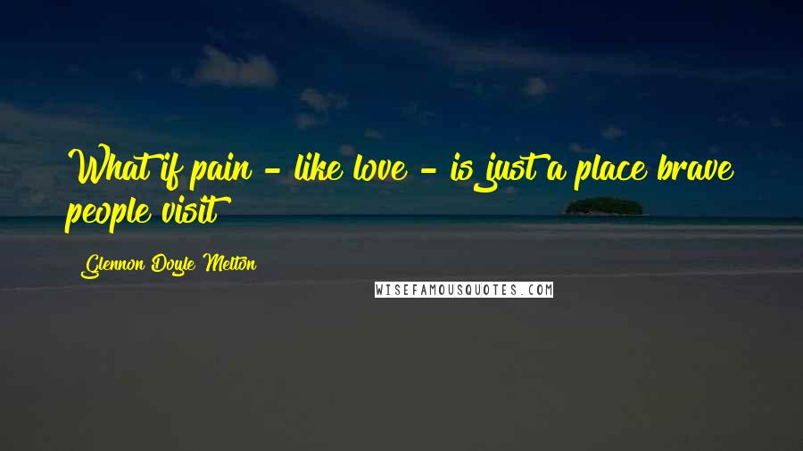 Glennon Doyle Melton Quotes: What if pain - like love - is just a place brave people visit?