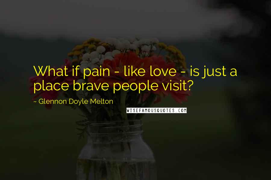 Glennon Doyle Melton Quotes: What if pain - like love - is just a place brave people visit?