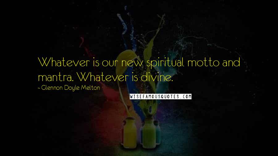 Glennon Doyle Melton Quotes: Whatever is our new spiritual motto and mantra. Whatever is divine.