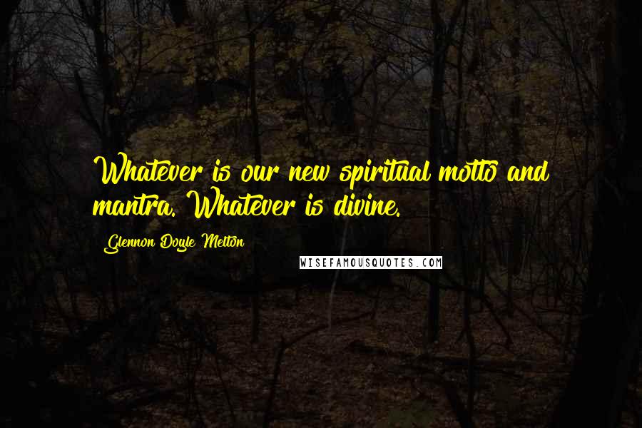 Glennon Doyle Melton Quotes: Whatever is our new spiritual motto and mantra. Whatever is divine.