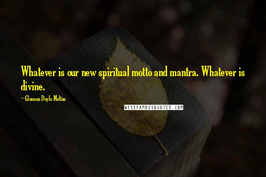 Glennon Doyle Melton Quotes: Whatever is our new spiritual motto and mantra. Whatever is divine.