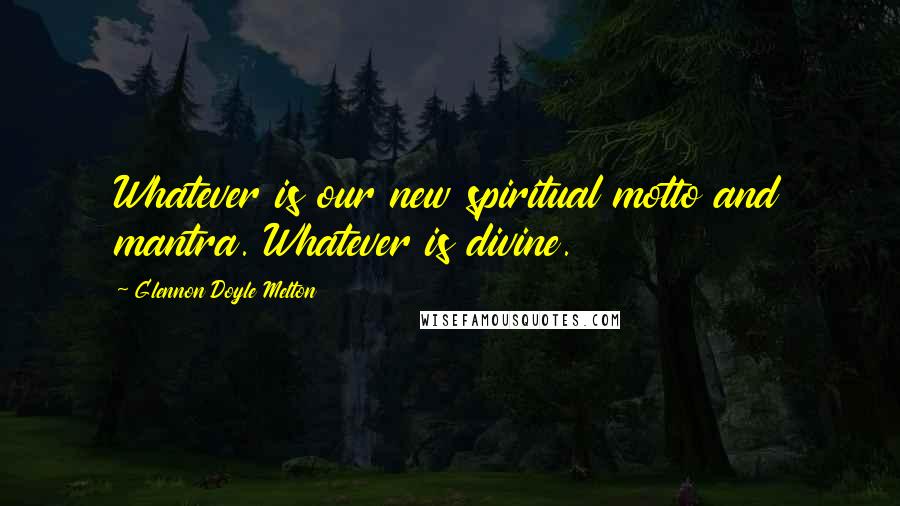 Glennon Doyle Melton Quotes: Whatever is our new spiritual motto and mantra. Whatever is divine.