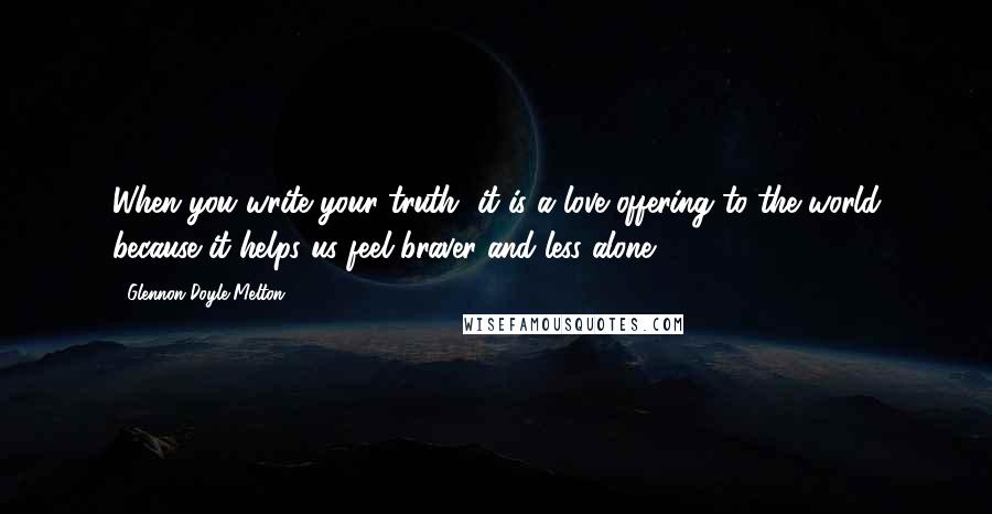 Glennon Doyle Melton Quotes: When you write your truth, it is a love offering to the world because it helps us feel braver and less alone.