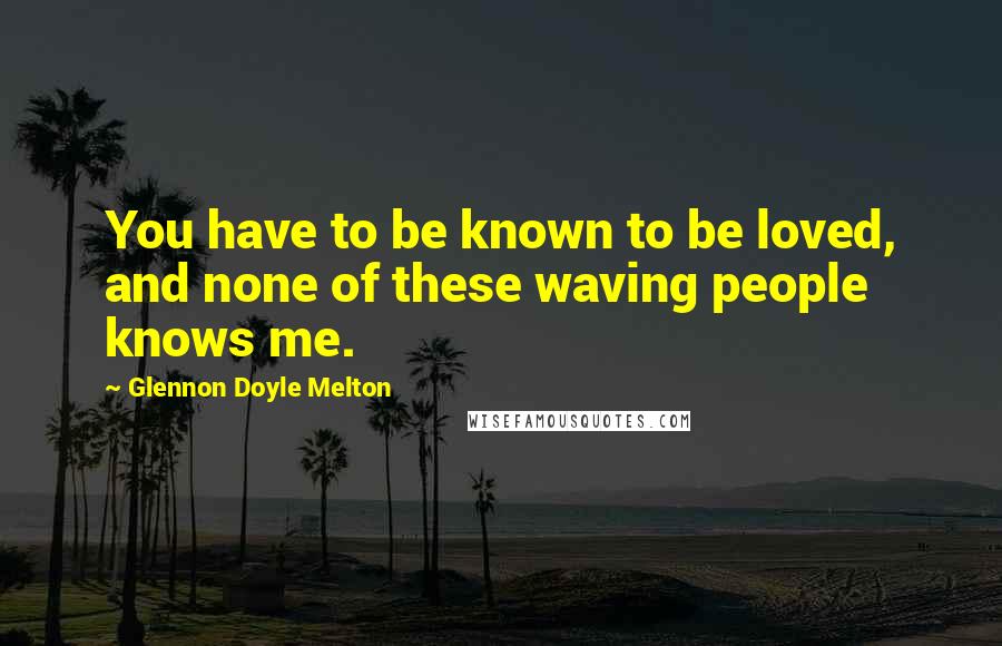 Glennon Doyle Melton Quotes: You have to be known to be loved, and none of these waving people knows me.