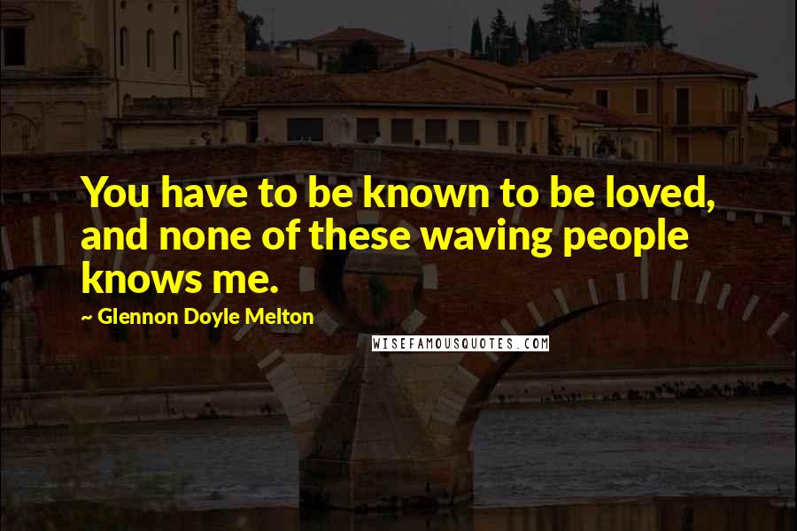 Glennon Doyle Melton Quotes: You have to be known to be loved, and none of these waving people knows me.