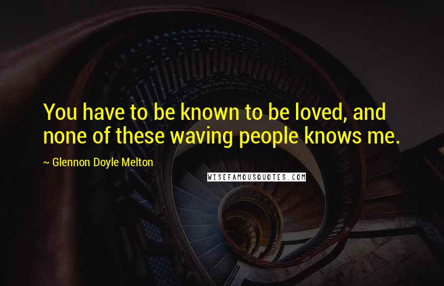 Glennon Doyle Melton Quotes: You have to be known to be loved, and none of these waving people knows me.