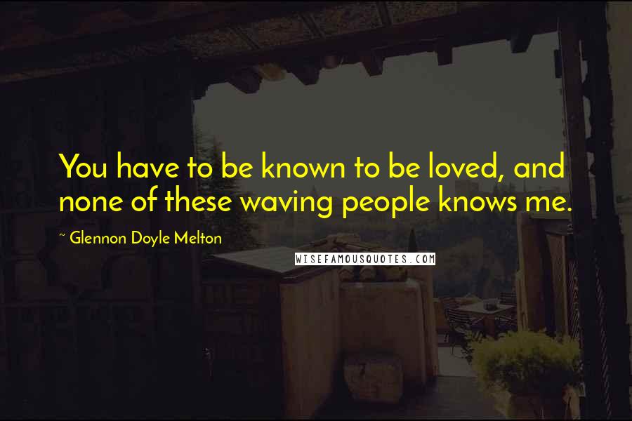 Glennon Doyle Melton Quotes: You have to be known to be loved, and none of these waving people knows me.