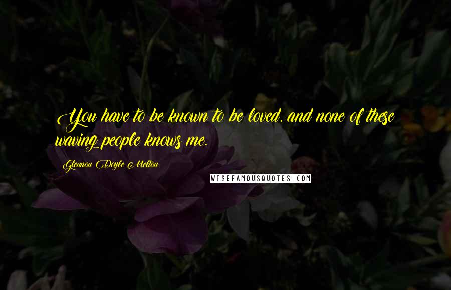 Glennon Doyle Melton Quotes: You have to be known to be loved, and none of these waving people knows me.